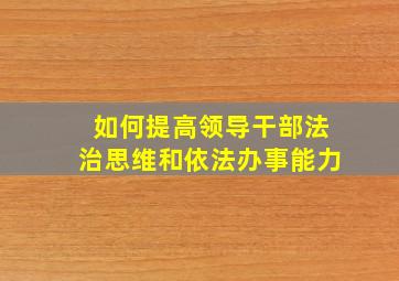 如何提高领导干部法治思维和依法办事能力