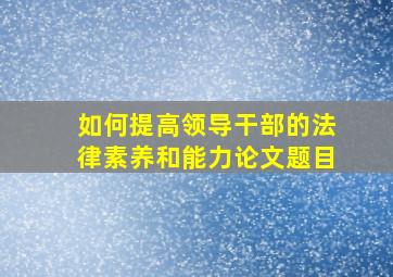 如何提高领导干部的法律素养和能力论文题目