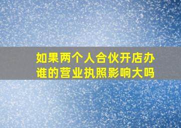 如果两个人合伙开店办谁的营业执照影响大吗