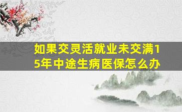 如果交灵活就业未交满15年中途生病医保怎么办