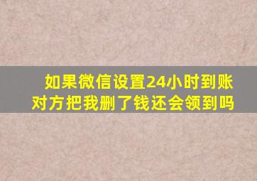 如果微信设置24小时到账对方把我删了钱还会领到吗