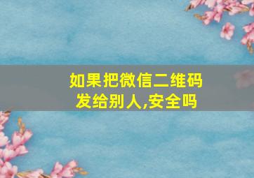 如果把微信二维码发给别人,安全吗