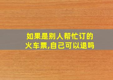 如果是别人帮忙订的火车票,自己可以退吗