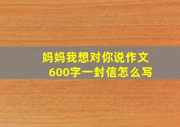 妈妈我想对你说作文600字一封信怎么写