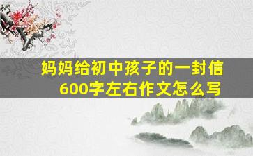 妈妈给初中孩子的一封信600字左右作文怎么写