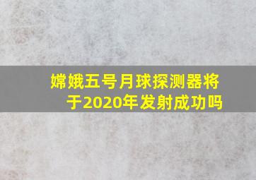 嫦娥五号月球探测器将于2020年发射成功吗