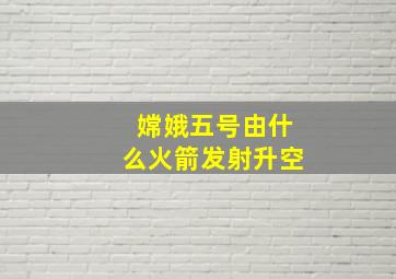 嫦娥五号由什么火箭发射升空