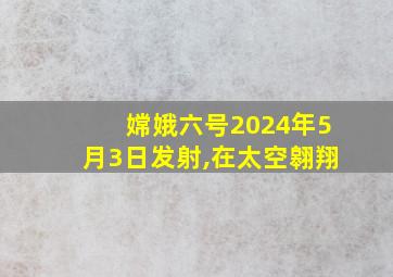 嫦娥六号2024年5月3日发射,在太空翱翔