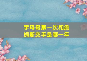 字母哥第一次和詹姆斯交手是哪一年