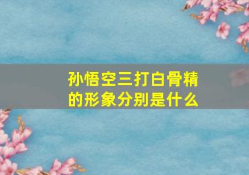 孙悟空三打白骨精的形象分别是什么