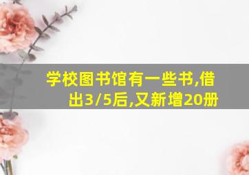 学校图书馆有一些书,借出3/5后,又新增20册