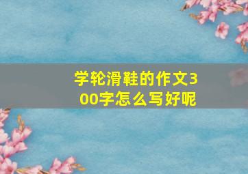 学轮滑鞋的作文300字怎么写好呢