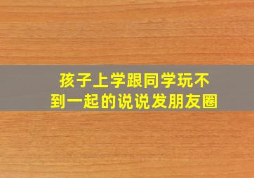 孩子上学跟同学玩不到一起的说说发朋友圈