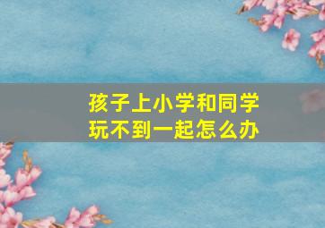 孩子上小学和同学玩不到一起怎么办