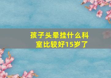 孩子头晕挂什么科室比较好15岁了