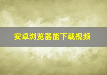 安卓浏览器能下载视频