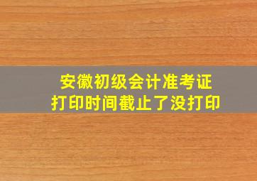 安徽初级会计准考证打印时间截止了没打印