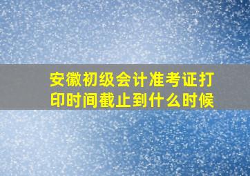 安徽初级会计准考证打印时间截止到什么时候