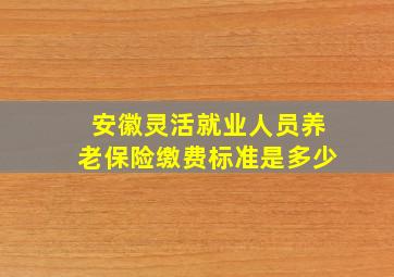 安徽灵活就业人员养老保险缴费标准是多少