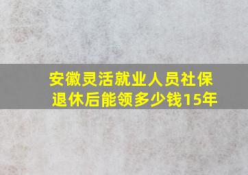 安徽灵活就业人员社保退休后能领多少钱15年