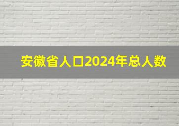 安徽省人口2024年总人数