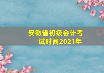 安徽省初级会计考试时间2021年