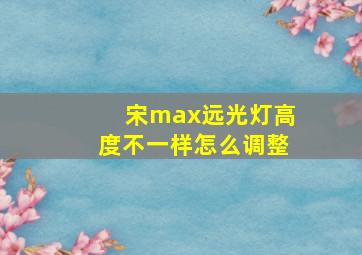 宋max远光灯高度不一样怎么调整