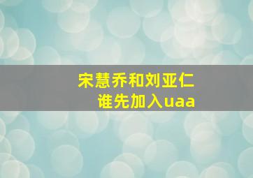 宋慧乔和刘亚仁谁先加入uaa