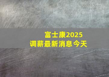 富士康2025调薪最新消息今天