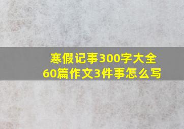 寒假记事300字大全60篇作文3件事怎么写