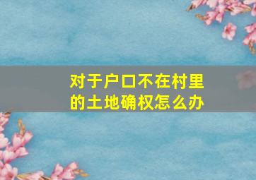 对于户口不在村里的土地确权怎么办