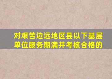 对艰苦边远地区县以下基层单位服务期满并考核合格的