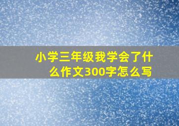 小学三年级我学会了什么作文300字怎么写