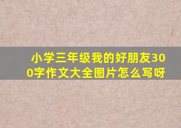 小学三年级我的好朋友300字作文大全图片怎么写呀