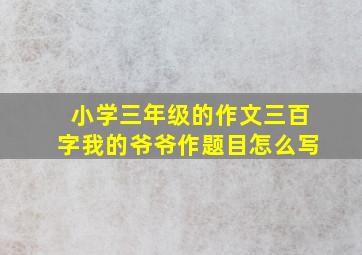 小学三年级的作文三百字我的爷爷作题目怎么写