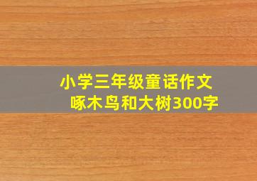 小学三年级童话作文啄木鸟和大树300字