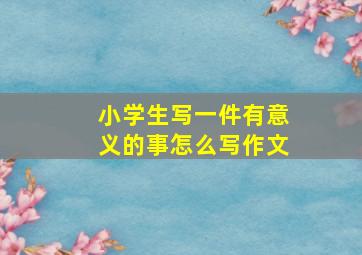 小学生写一件有意义的事怎么写作文