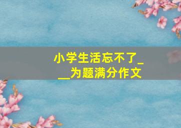 小学生活忘不了___为题满分作文