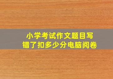 小学考试作文题目写错了扣多少分电脑阅卷