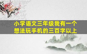 小学语文三年级我有一个想法玩手机的三百字以上