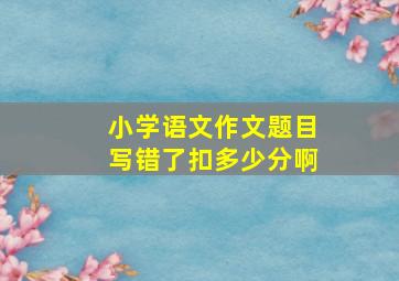 小学语文作文题目写错了扣多少分啊