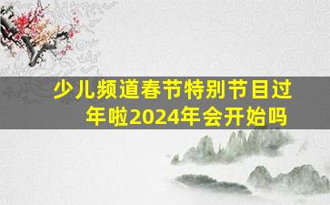 少儿频道春节特别节目过年啦2024年会开始吗