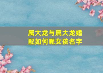 属大龙与属大龙婚配如何呢女孩名字