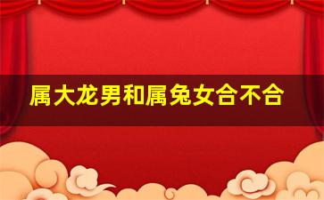 属大龙男和属兔女合不合