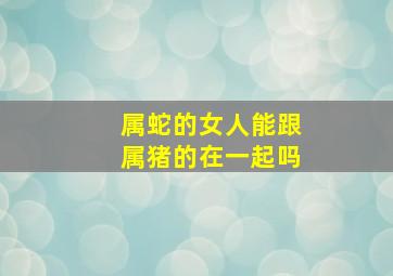 属蛇的女人能跟属猪的在一起吗