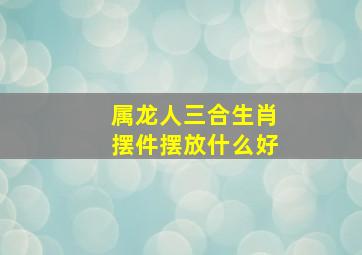 属龙人三合生肖摆件摆放什么好