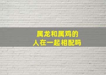 属龙和属鸡的人在一起相配吗