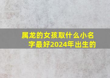 属龙的女孩取什么小名字最好2024年出生的