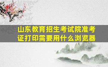 山东教育招生考试院准考证打印需要用什么浏览器