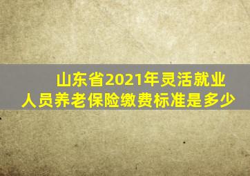 山东省2021年灵活就业人员养老保险缴费标准是多少